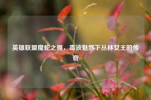英雄联盟魔蛇之拥，毒液魅惑下丛林女王的传奇