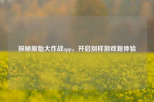 探秘原始大作战app，开启别样游戏新体验