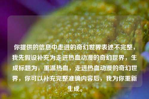 你提供的信息中走进的奇幻世界表述不完整,我先假设补充为走进热血动漫的奇幻世界,生成标题为,重温热血,走进热血动漫的奇幻世界,你可以补充完整准确内容后,我为你重新生成。
