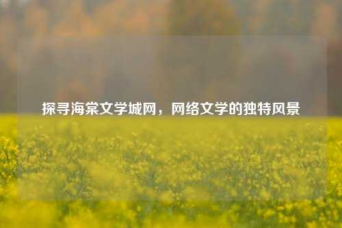 探寻海棠文学城网,网络文学的独特风景