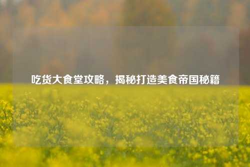吃货大食堂攻略,揭秘打造美食帝国秘籍