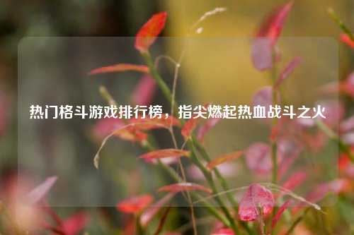 热门格斗游戏排行榜,指尖燃起热血战斗之火