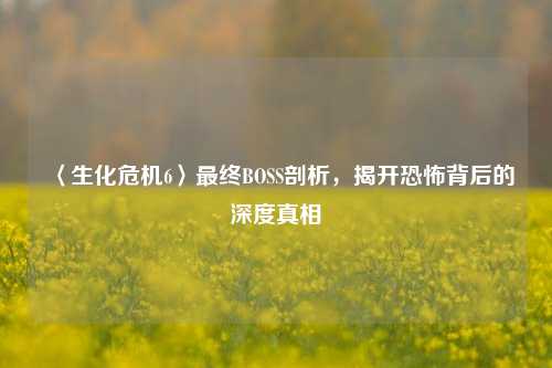 〈生化危机6〉最终BOSS剖析，揭开恐怖背后的深度真相