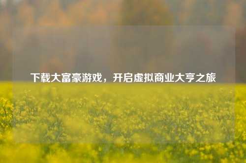 下载大富豪游戏,开启虚拟商业大亨之旅