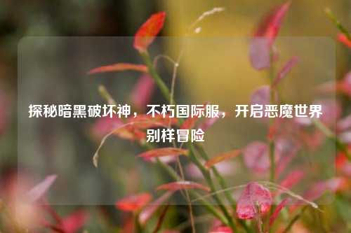 探秘暗黑破坏神,不朽国际服,开启恶魔世界别样冒险