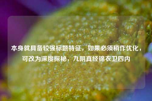 本身就具备较强标题特征,如果必须稍作优化,可改为深度探秘,九阴真经锦衣卫四内