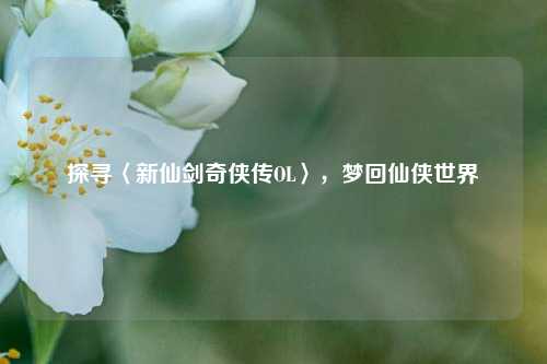 探寻〈新仙剑奇侠传OL〉，梦回仙侠世界