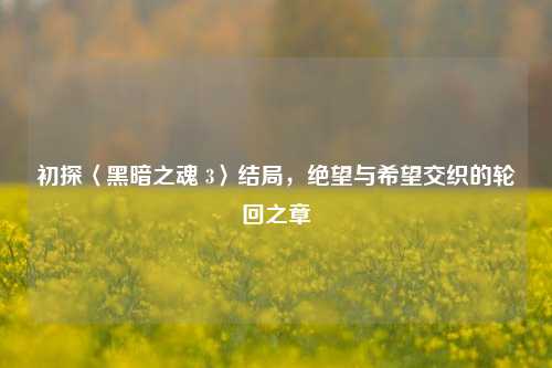 初探〈黑暗之魂 3〉结局,绝望与希望交织的轮回之章