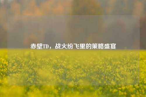 赤壁TD，战火纷飞里的策略盛宴
