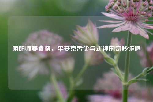 阴阳师美食祭，平安京舌尖与式神的奇妙邂逅