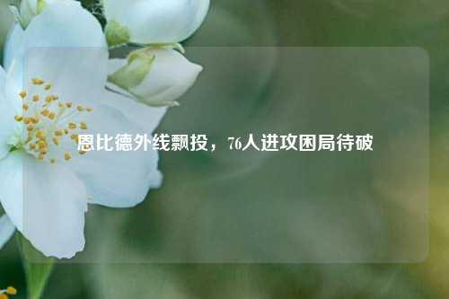 恩比德外线飘投,76人进攻困局待破