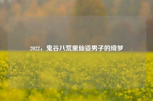 2022,鬼谷八荒里仙姿男子的绮梦
