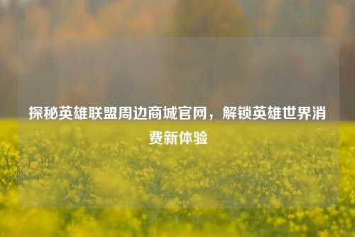 探秘英雄联盟周边商城官网，解锁英雄世界消费新体验