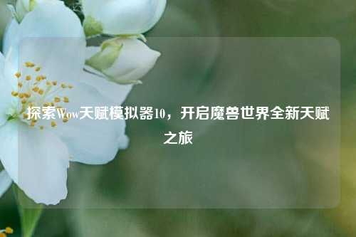 探索Wow天赋模拟器10,开启魔兽世界全新天赋之旅