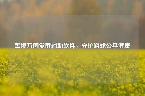 警惕万国觉醒辅助软件,守护游戏公平健康