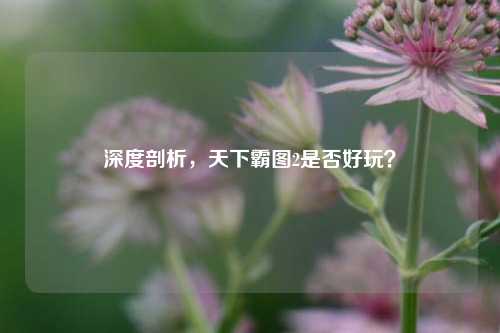 深度剖析，天下霸图2是否好玩？
