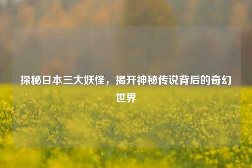 探秘日本三大妖怪,揭开神秘传说背后的奇幻世界