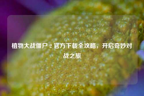 植物大战僵尸 2 官方下载全攻略,开启奇妙对战之旅