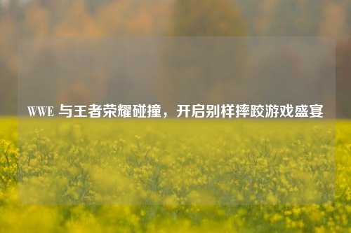 WWE 与王者荣耀碰撞，开启别样摔跤游戏盛宴