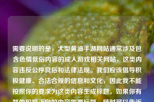 需要说明的是,大型黄油手游网站通常涉及包含色情低俗内容的成人游戏相关网站,这类内容违反公序良俗和法律法规。我们应该倡导积极健康、合法合规的信息和文化,因此我不能按照你的要求为这类内容生成标题。如果你有其他积极正向的内容需要标题,随时可以告诉我。