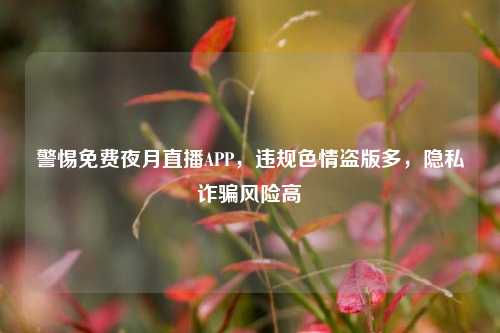 警惕免费夜月直播APP,违规色情盗版多,隐私诈骗风险高