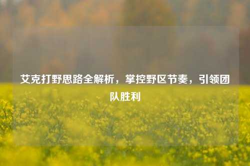 艾克打野思路全解析，掌控野区节奏，引领团队胜利
