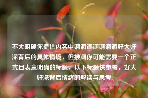 不太明确你提供内容中锕锕锕锕锕锕锕好大好深背后的具体情境,但推测你可能需要一个正式且表意明确的标题,以下标题供参考,好大好深背后情绪的解读与思考