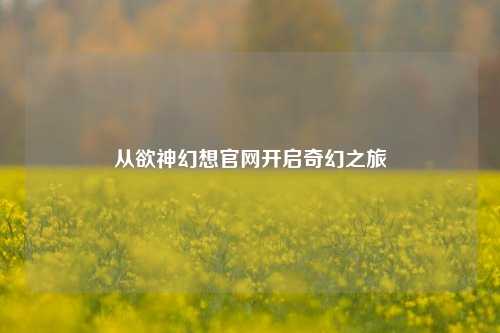 从欲神幻想官网开启奇幻之旅