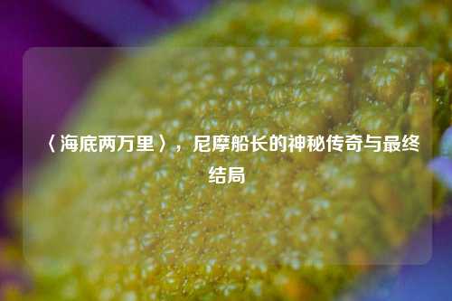〈海底两万里〉,尼摩船长的神秘传奇与最终结局