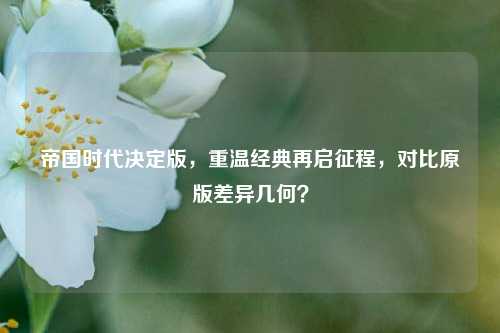 帝国时代决定版,重温经典再启征程,对比原版差异几何?