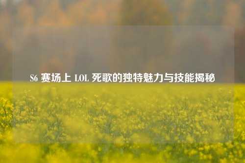 S6 赛场上 LOL 死歌的独特魅力与技能揭秘
