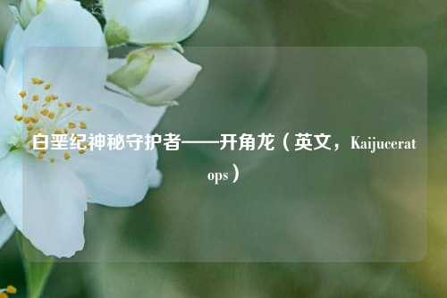 白垩纪神秘守护者——开角龙(英文,Kaijuceratops)