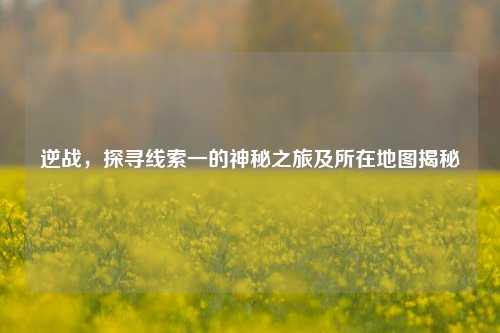 逆战，探寻线索一的神秘之旅及所在地图揭秘