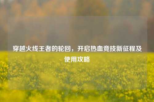 穿越火线王者的轮回,开启热血竞技新征程及使用攻略