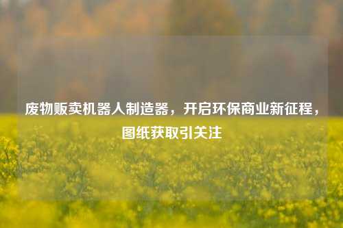 废物贩卖机器人制造器,开启环保商业新征程,图纸获取引关注