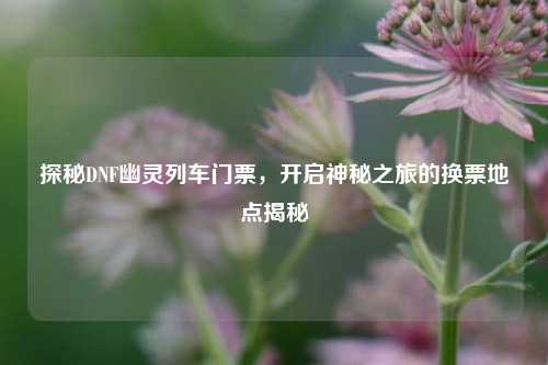 探秘DNF幽灵列车门票,开启神秘之旅的换票地点揭秘