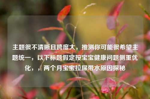 主题很不清晰且跨度大,推测你可能很希望主题统一,以下标题假定按宝宝健康问题侧重优化,,两个月宝宝拉屎带水原因探秘