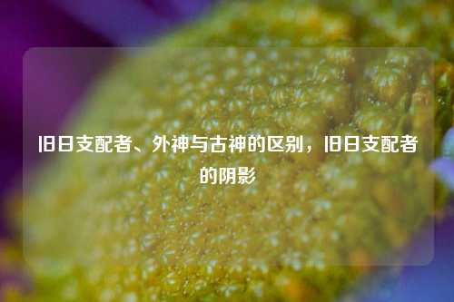 旧日支配者、外神与古神的区别，旧日支配者的阴影