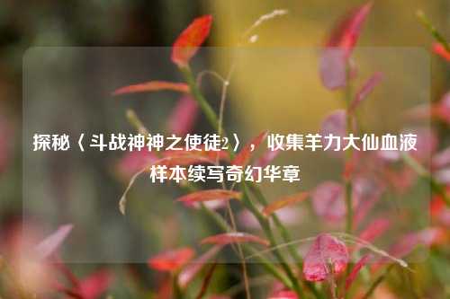探秘〈斗战神神之使徒2〉,收集羊力大仙血液样本续写奇幻华章