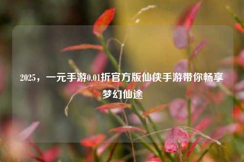 2025，一元手游0.01折官方版仙侠手游带你畅享梦幻仙途