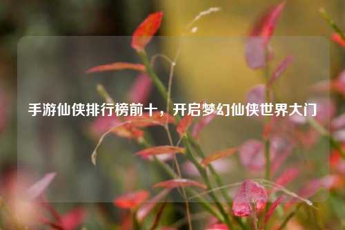 手游仙侠排行榜前十,开启梦幻仙侠世界大门