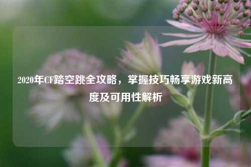 2020年CF踏空跳全攻略,掌握技巧畅享游戏新高度及可用性解析