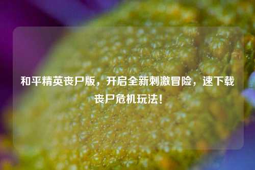和平精英丧尸版，开启全新刺激冒险，速下载丧尸危机玩法！