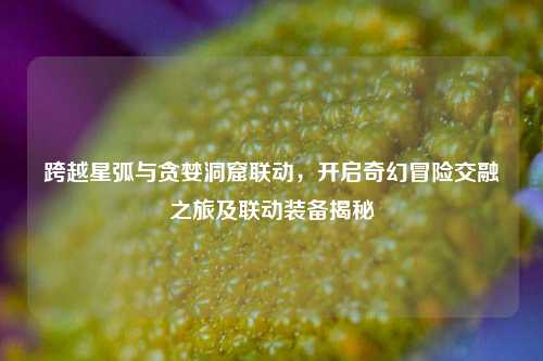 跨越星弧与贪婪洞窟联动,开启奇幻冒险交融之旅及联动装备揭秘