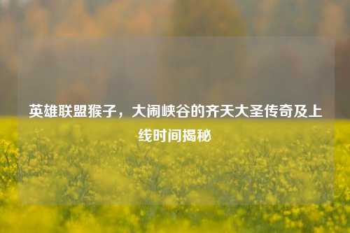 英雄联盟猴子，大闹峡谷的齐天大圣传奇及上线时间揭秘